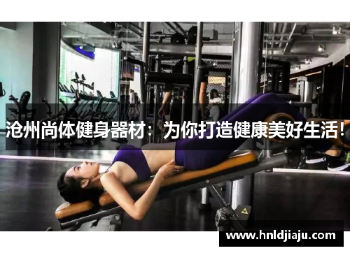 沧州尚体健身器材：为你打造健康美好生活！