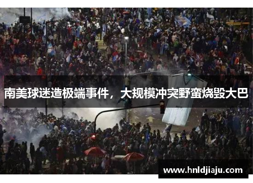 南美球迷造极端事件，大规模冲突野蛮烧毁大巴