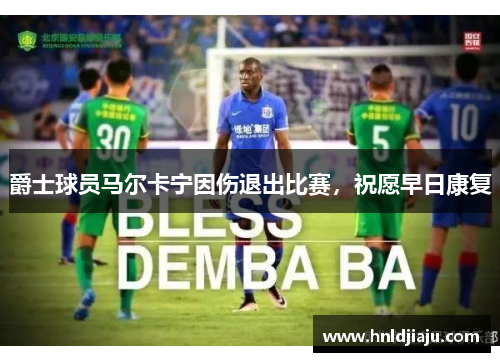 爵士球员马尔卡宁因伤退出比赛,祝愿早日康复 爵士球员马尔卡宁因伤退出比赛,祝愿早日康复
