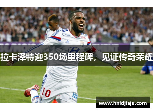 拉卡泽特迎350场里程碑，见证传奇荣耀