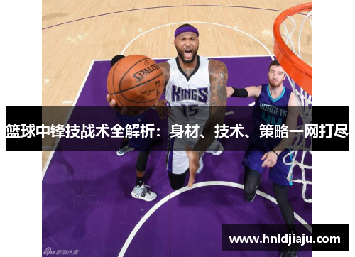 篮球中锋技战术全解析:身材、技术、策略一网打尽 篮球中锋技战术全解析:身材、技术、策略一网打尽
